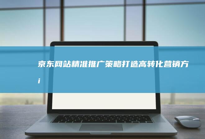 京东网站精准推广策略：打造高转化营销方案